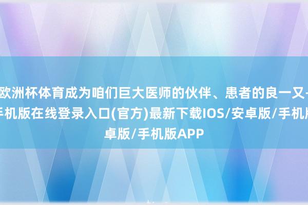 欧洲杯体育成为咱们巨大医师的伙伴、患者的良一又-亚搏手机版在线登录入口(官方)最新下载IOS/安卓版/手机版APP
