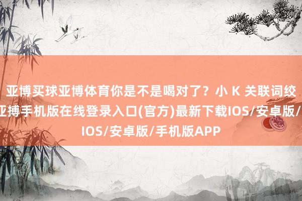 亚博买球亚博体育你是不是喝对了？小 K 关联词绞尽了脑汁-亚搏手机版在线登录入口(官方)最新下载IOS/安卓版/手机版APP