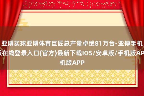 亚博买球亚博体育巨匠总产量卓绝81万台-亚搏手机版在线登录入口(官方)最新下载IOS/安卓版/手机版APP