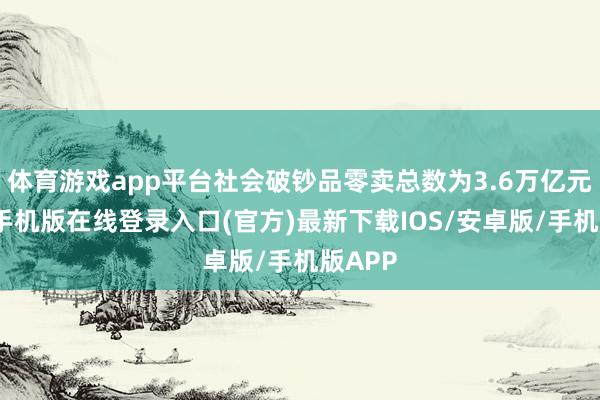 体育游戏app平台社会破钞品零卖总数为3.6万亿元-亚搏手机版在线登录入口(官方)最新下载IOS/安卓版/手机版APP