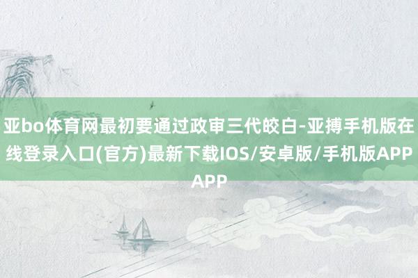 亚bo体育网最初要通过政审三代皎白-亚搏手机版在线登录入口(官方)最新下载IOS/安卓版/手机版APP