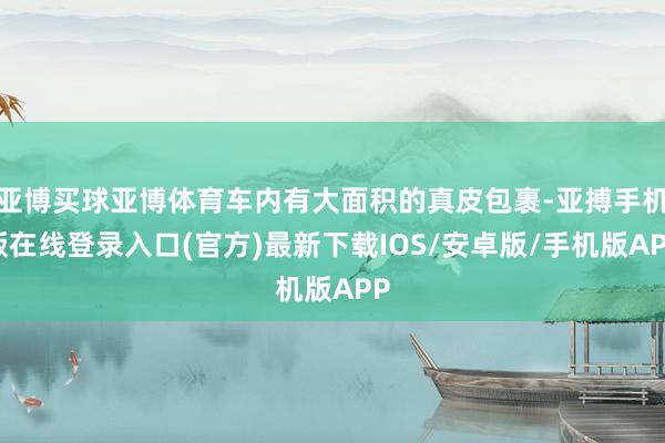 亚博买球亚博体育车内有大面积的真皮包裹-亚搏手机版在线登录入口(官方)最新下载IOS/安卓版/手机版APP