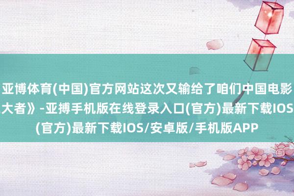 亚博体育(中国)官方网站这次又输给了咱们中国电影《射雕铁汉传之侠之大者》-亚搏手机版在线登录入口(官方)最新下载IOS/安卓版/手机版APP