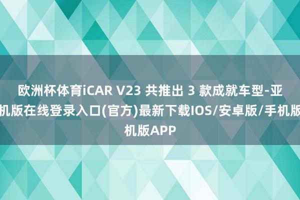 欧洲杯体育iCAR V23 共推出 3 款成就车型-亚搏手机版在线登录入口(官方)最新下载IOS/安卓版/手机版APP