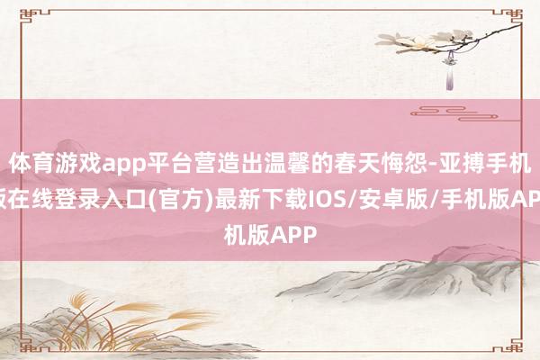 体育游戏app平台营造出温馨的春天悔怨-亚搏手机版在线登录入口(官方)最新下载IOS/安卓版/手机版APP