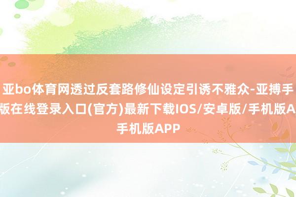 亚bo体育网透过反套路修仙设定引诱不雅众-亚搏手机版在线登录入口(官方)最新下载IOS/安卓版/手机版APP