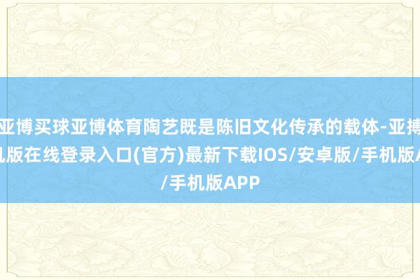 亚博买球亚博体育陶艺既是陈旧文化传承的载体-亚搏手机版在线登录入口(官方)最新下载IOS/安卓版/手机版APP