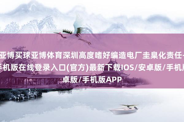 亚博买球亚博体育深圳高度嗜好编造电厂圭臬化责任-亚搏手机版在线登录入口(官方)最新下载IOS/安卓版/手机版APP