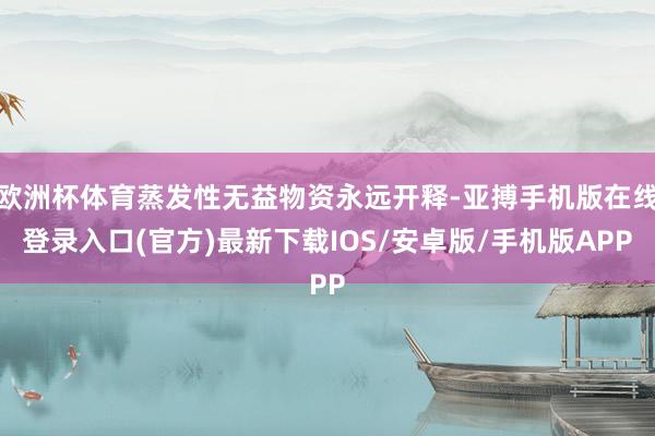 欧洲杯体育蒸发性无益物资永远开释-亚搏手机版在线登录入口(官方)最新下载IOS/安卓版/手机版APP
