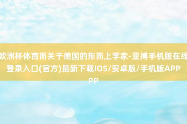 欧洲杯体育而关于德国的形而上学家-亚搏手机版在线登录入口(官方)最新下载IOS/安卓版/手机版APP