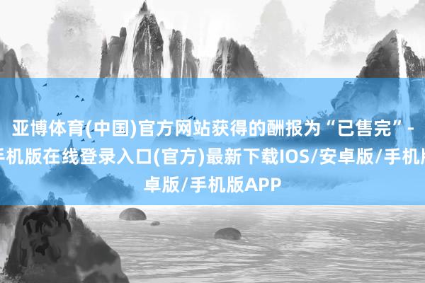 亚博体育(中国)官方网站获得的酬报为“已售完”-亚搏手机版在线登录入口(官方)最新下载IOS/安卓版/手机版APP