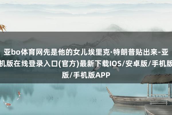 亚bo体育网先是他的女儿埃里克·特朗普贴出来-亚搏手机版在线登录入口(官方)最新下载IOS/安卓版/手机版APP