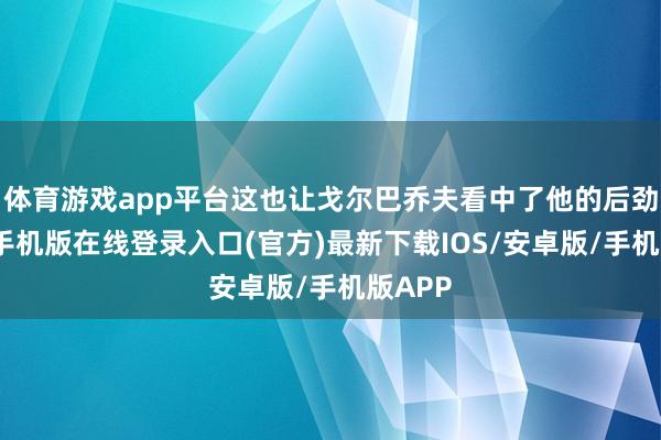 体育游戏app平台这也让戈尔巴乔夫看中了他的后劲-亚搏手机版在线登录入口(官方)最新下载IOS/安卓版/手机版APP