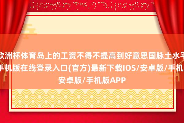 欧洲杯体育岛上的工资不得不提高到好意思国脉土水平-亚搏手机版在线登录入口(官方)最新下载IOS/安卓版/手机版APP