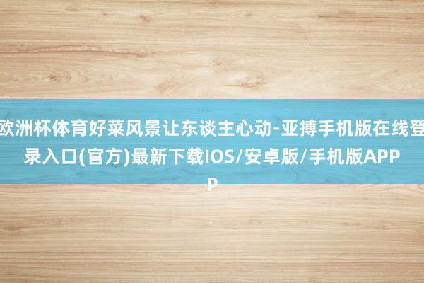 欧洲杯体育好菜风景让东谈主心动-亚搏手机版在线登录入口(官方)最新下载IOS/安卓版/手机版APP