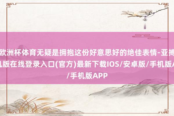 欧洲杯体育无疑是拥抱这份好意思好的绝佳表情-亚搏手机版在线登录入口(官方)最新下载IOS/安卓版/手机版APP