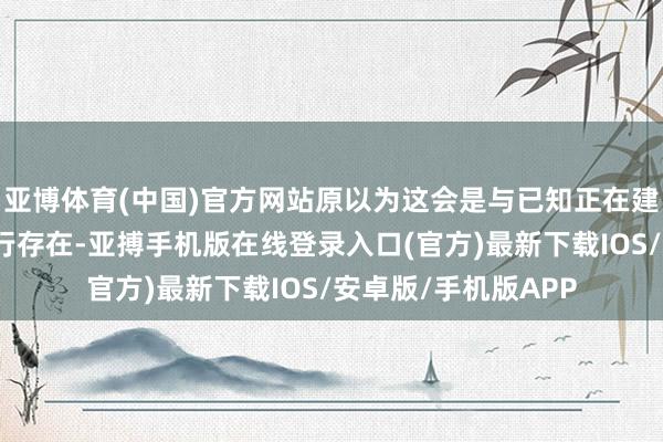 亚博体育(中国)官方网站原以为这会是与已知正在建造的电视剧技俩并行存在-亚搏手机版在线登录入口(官方)最新下载IOS/安卓版/手机版APP