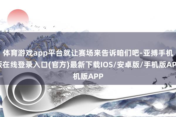 体育游戏app平台就让赛场来告诉咱们吧-亚搏手机版在线登录入口(官方)最新下载IOS/安卓版/手机版APP