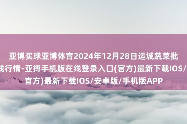 亚博买球亚博体育2024年12月28日运城蔬菜批发阛阓有限公司价钱行情-亚搏手机版在线登录入口(官方)最新下载IOS/安卓版/手机版APP
