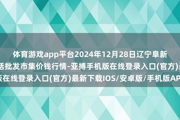 体育游戏app平台2024年12月28日辽宁阜新市瑞轩蔬菜农副居品概括批发市集价钱行情-亚搏手机版在线登录入口(官方)最新下载IOS/安卓版/手机版APP