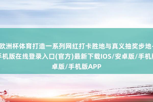 欧洲杯体育打造一系列网红打卡胜地与真义抽奖步地-亚搏手机版在线登录入口(官方)最新下载IOS/安卓版/手机版APP