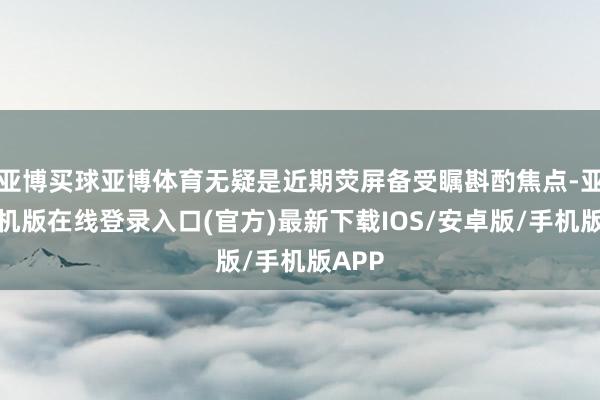亚博买球亚博体育无疑是近期荧屏备受瞩斟酌焦点-亚搏手机版在线登录入口(官方)最新下载IOS/安卓版/手机版APP