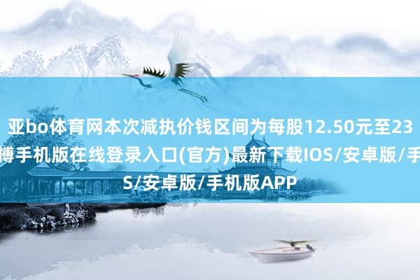 亚bo体育网本次减执价钱区间为每股12.50元至23.70元-亚搏手机版在线登录入口(官方)最新下载IOS/安卓版/手机版APP