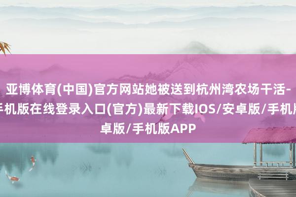 亚博体育(中国)官方网站她被送到杭州湾农场干活-亚搏手机版在线登录入口(官方)最新下载IOS/安卓版/手机版APP