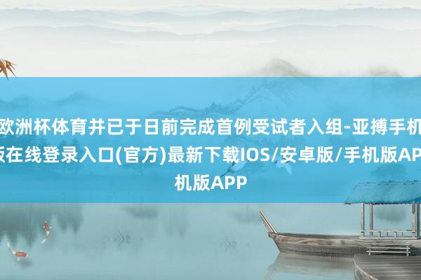 欧洲杯体育并已于日前完成首例受试者入组-亚搏手机版在线登录入口(官方)最新下载IOS/安卓版/手机版APP