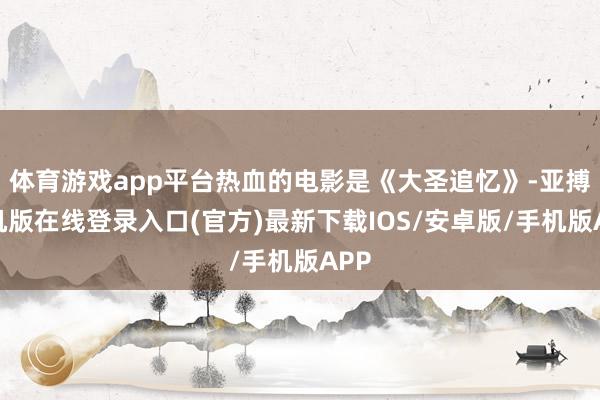 体育游戏app平台热血的电影是《大圣追忆》-亚搏手机版在线登录入口(官方)最新下载IOS/安卓版/手机版APP