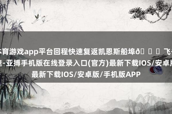 体育游戏app平台回程快速复返凯恩斯船埠🌟飞去船回-去程快速-亚搏手机版在线登录入口(官方)最新下载IOS/安卓版/手机版APP