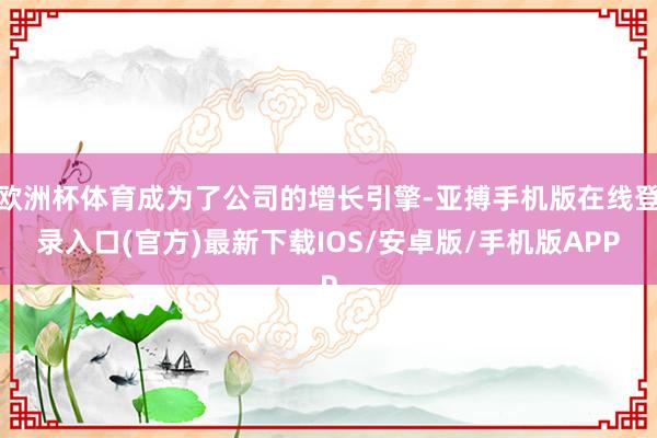 欧洲杯体育成为了公司的增长引擎-亚搏手机版在线登录入口(官方)最新下载IOS/安卓版/手机版APP
