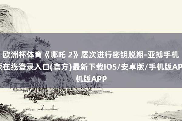 欧洲杯体育《哪吒 2》屡次进行密钥脱期-亚搏手机版在线登录入口(官方)最新下载IOS/安卓版/手机版APP