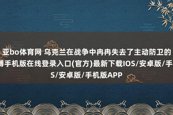 亚bo体育网 乌克兰在战争中冉冉失去了主动防卫的契机-亚搏手机版在线登录入口(官方)最新下载IOS/安卓版/手机版APP