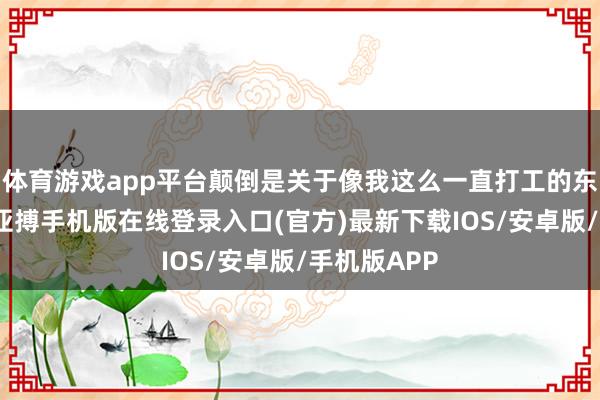 体育游戏app平台颠倒是关于像我这么一直打工的东谈主来说-亚搏手机版在线登录入口(官方)最新下载IOS/安卓版/手机版APP