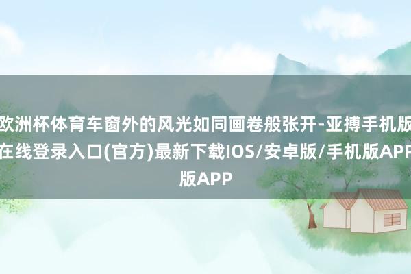 欧洲杯体育车窗外的风光如同画卷般张开-亚搏手机版在线登录入口(官方)最新下载IOS/安卓版/手机版APP