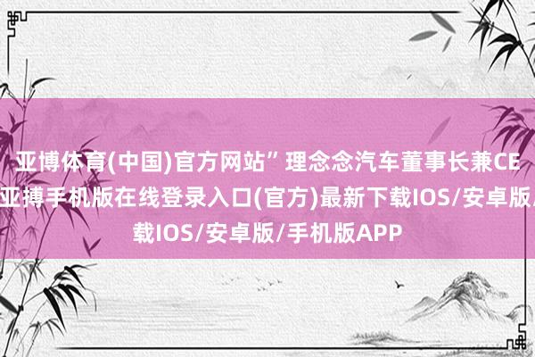 亚博体育(中国)官方网站”理念念汽车董事长兼CEO李念念说-亚搏手机版在线登录入口(官方)最新下载IOS/安卓版/手机版APP