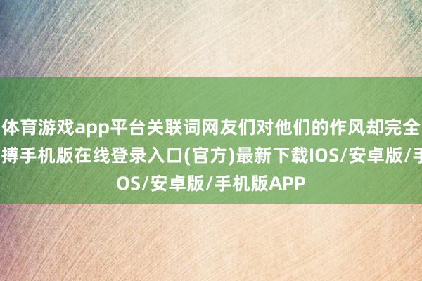 体育游戏app平台关联词网友们对他们的作风却完全不相通-亚搏手机版在线登录入口(官方)最新下载IOS/安卓版/手机版APP