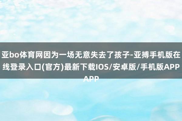 亚bo体育网因为一场无意失去了孩子-亚搏手机版在线登录入口(官方)最新下载IOS/安卓版/手机版APP