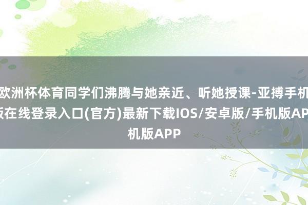 欧洲杯体育同学们沸腾与她亲近、听她授课-亚搏手机版在线登录入口(官方)最新下载IOS/安卓版/手机版APP