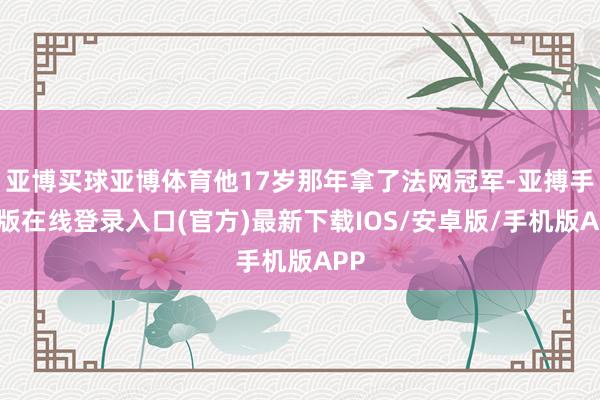 亚博买球亚博体育他17岁那年拿了法网冠军-亚搏手机版在线登录入口(官方)最新下载IOS/安卓版/手机版APP