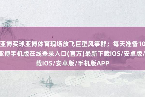 亚博买球亚博体育现场放飞巨型风筝群；每天准备1000个风筝-亚搏手机版在线登录入口(官方)最新下载IOS/安卓版/手机版APP