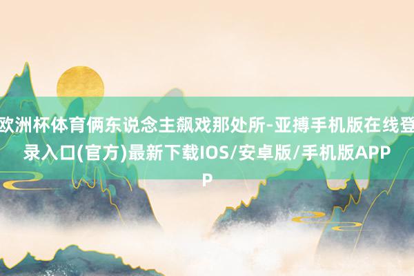欧洲杯体育俩东说念主飙戏那处所-亚搏手机版在线登录入口(官方)最新下载IOS/安卓版/手机版APP