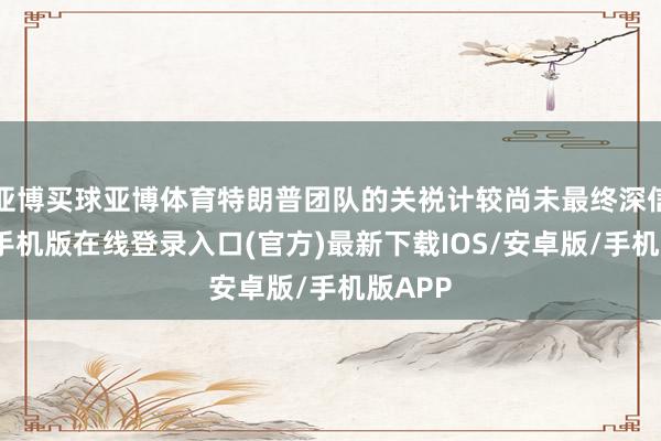 亚博买球亚博体育特朗普团队的关裞计较尚未最终深信-亚搏手机版在线登录入口(官方)最新下载IOS/安卓版/手机版APP