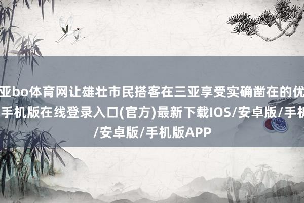 亚bo体育网让雄壮市民搭客在三亚享受实确凿在的优惠-亚搏手机版在线登录入口(官方)最新下载IOS/安卓版/手机版APP
