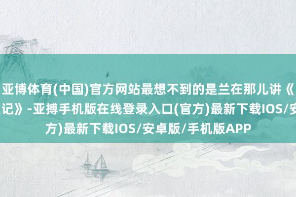 亚博体育(中国)官方网站最想不到的是兰在那儿讲《孙子兵法》和《史记》-亚搏手机版在线登录入口(官方)最新下载IOS/安卓版/手机版APP