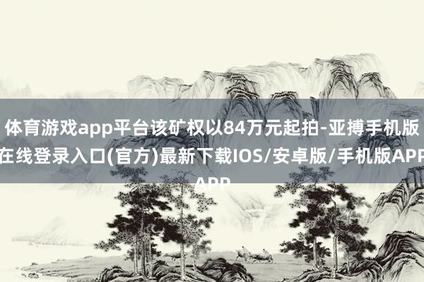 体育游戏app平台该矿权以84万元起拍-亚搏手机版在线登录入口(官方)最新下载IOS/安卓版/手机版APP