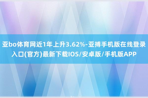 亚bo体育网近1年上升3.62%-亚搏手机版在线登录入口(官方)最新下载IOS/安卓版/手机版APP