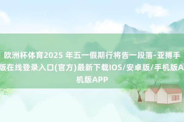 欧洲杯体育2025 年五一假期行将告一段落-亚搏手机版在线登录入口(官方)最新下载IOS/安卓版/手机版APP