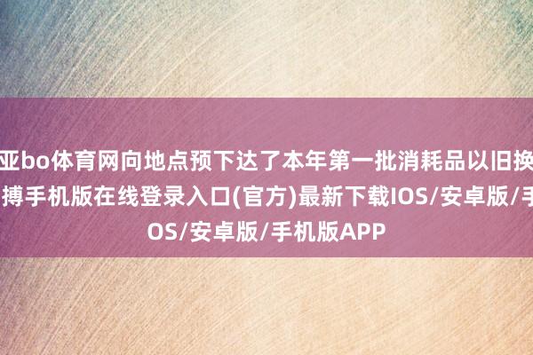 亚bo体育网向地点预下达了本年第一批消耗品以旧换新资金-亚搏手机版在线登录入口(官方)最新下载IOS/安卓版/手机版APP